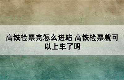 高铁检票完怎么进站 高铁检票就可以上车了吗